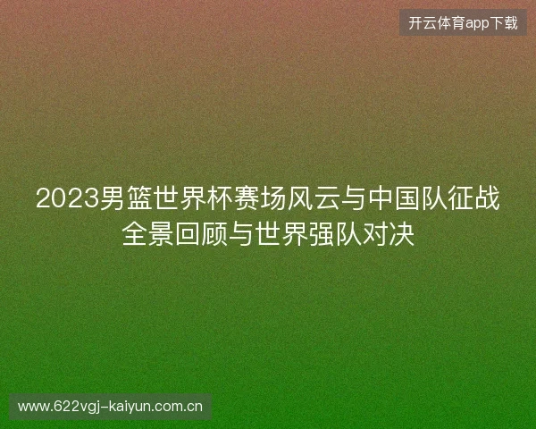 2023男篮世界杯赛场风云与中国队征战全景回顾与世界强队对决