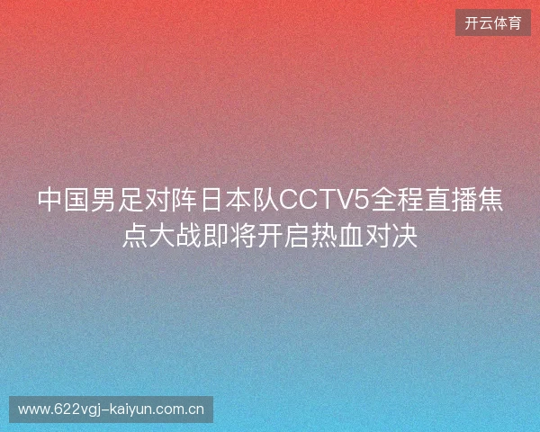 中国男足对阵日本队CCTV5全程直播焦点大战即将开启热血对决